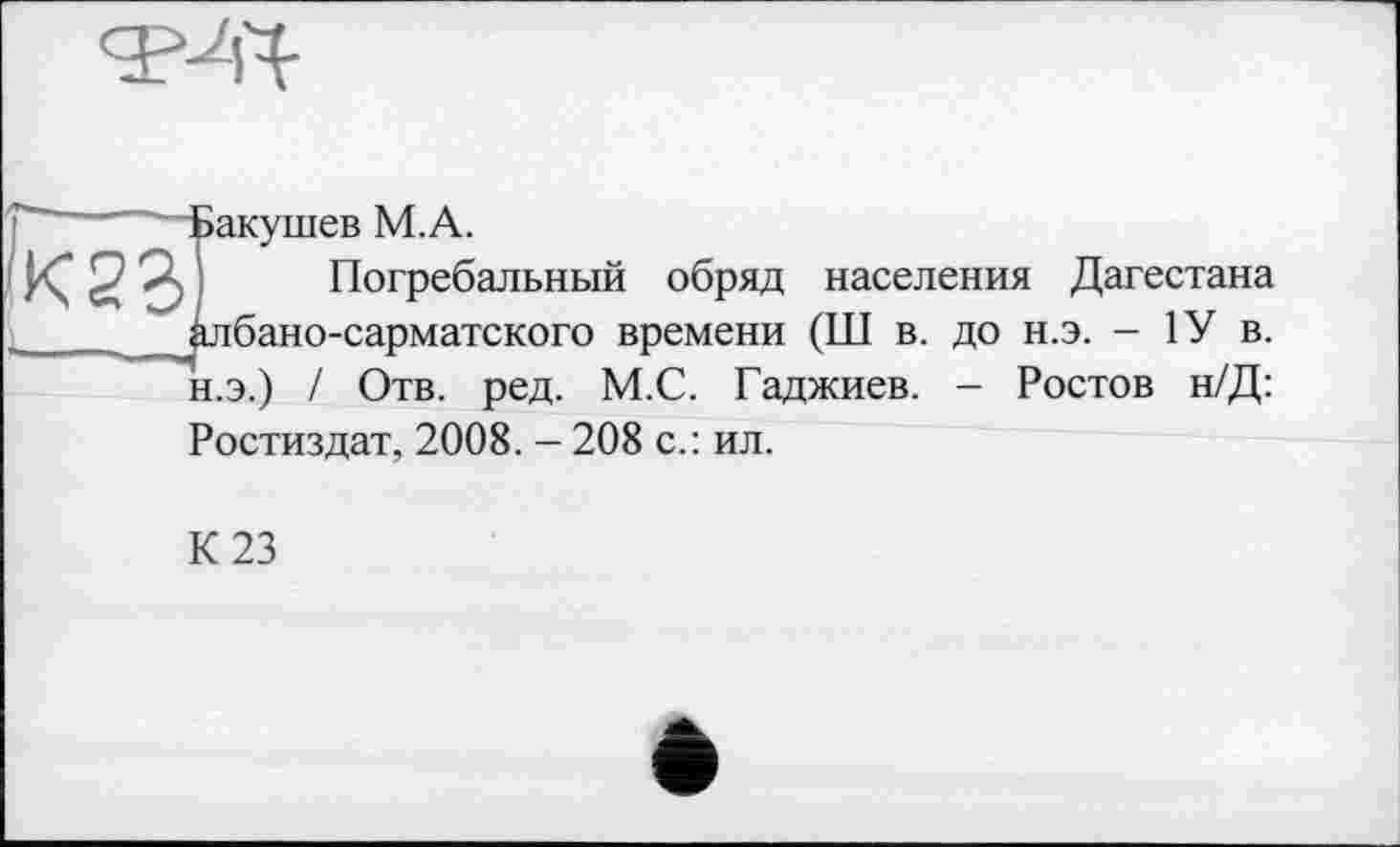 ﻿эакушев М.А.
Погребальный обряд населения Дагестана ілбано-сарматского времени (Ш в. до н.э. - 1У в. н.э.) / Отв. ред. М.С. Гаджиев. - Ростов н/Д: Ростиздат, 2008. - 208 с.: ил.
К 23